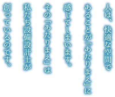 人は、快適な空間であることが「あたりまえ」に感じてしまいます。その「あたりまえ」は私たち設備設計士が創っているのです。