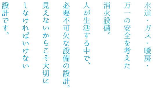 水道・ガス・暖房・万一の安全を考えた消火設備。人が生活する中で、必要不可欠な設備の設計。見えないからこそ大切にしなければいけない設計です。