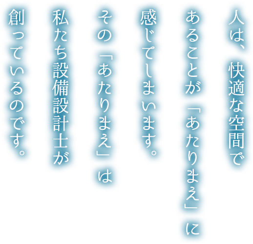 人は、快適な空間であることが「あたりまえ」に感じてしまいます。その「あたりまえ」は私たち設備設計士が創っているのです。