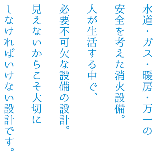 水道・ガス・暖房・万一の安全を考えた消火設備。人が生活する中で、必要不可欠な設備の設計。見えないからこそ大切にしなければいけない設計です。